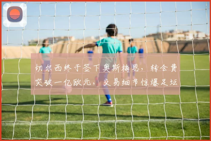 切尔西终于签下奥斯梅恩,转会费突破一亿欧元,交易细节惊爆足坛