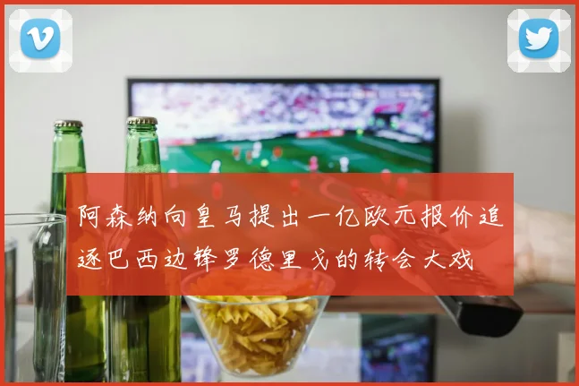 阿森纳向皇马提出一亿欧元报价追逐巴西边锋罗德里戈的转会大戏