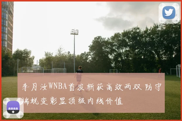 李月汝WNBA首发斩获高效两双 防守端蜕变彰显顶级内线价值