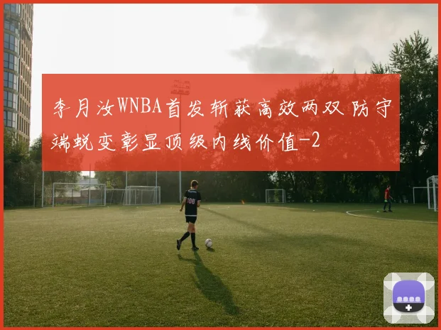 李月汝WNBA首发斩获高效两双 防守端蜕变彰显顶级内线价值