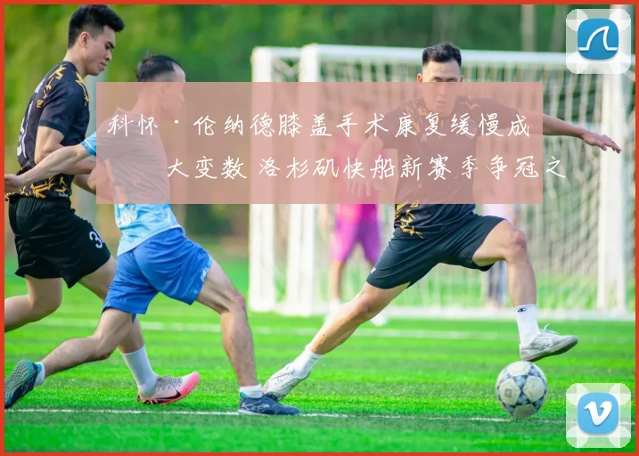 科怀·伦纳德膝盖手术康复缓慢成最大变数 洛杉矶快船新赛季争冠之路恐布满荆棘