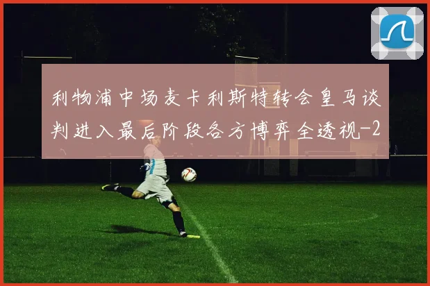 利物浦中场麦卡利斯特转会皇马谈判进入最后阶段各方博弈全透视