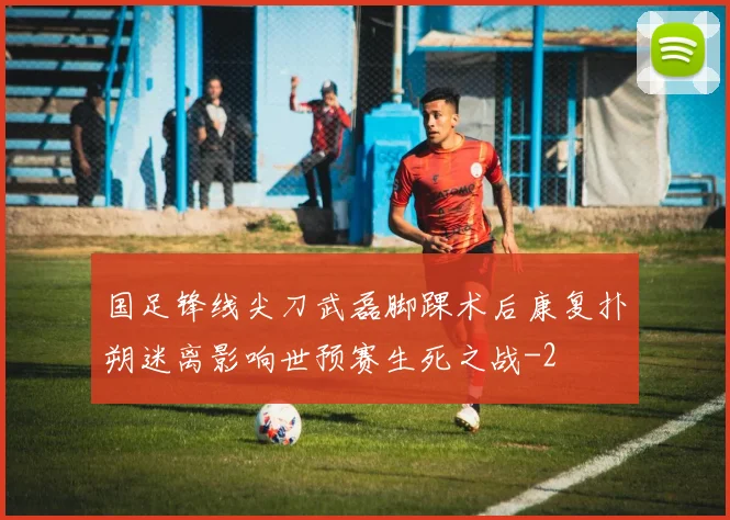 国足锋线尖刀武磊脚踝术后康复扑朔迷离影响世预赛生死之战