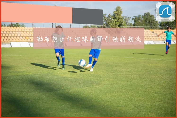 勒布朗出任控球前锋引领新潮流