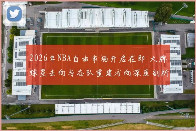 2026年NBA自由市场开启在即 大牌球星去向与各队重建方向深度剖析
