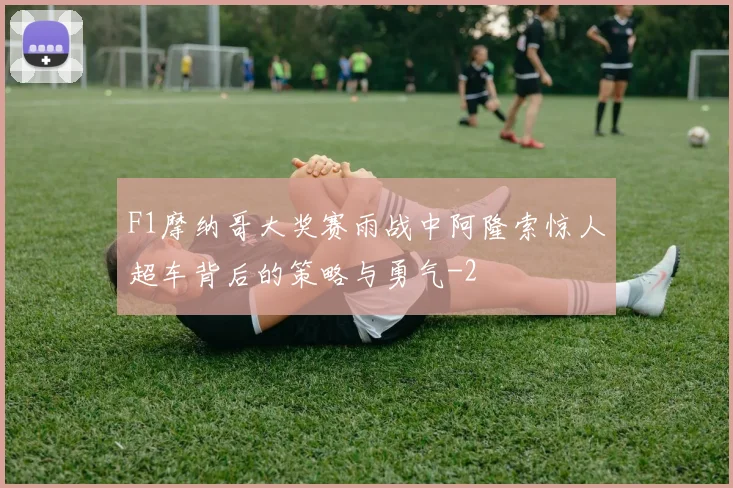 F1摩纳哥大奖赛雨战中阿隆索惊人超车背后的策略与勇气