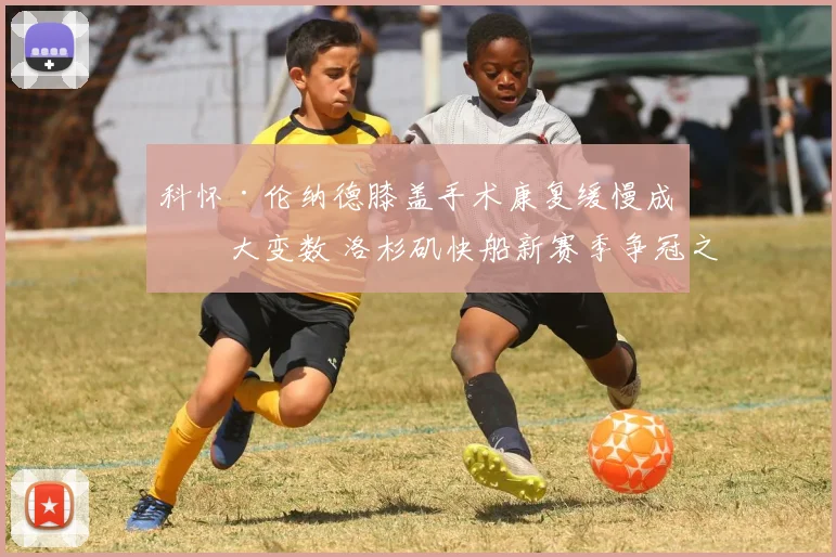 科怀·伦纳德膝盖手术康复缓慢成最大变数 洛杉矶快船新赛季争冠之路恐布满荆棘