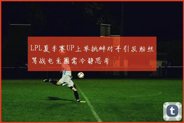 LPL夏季赛UP上单挑衅对手引发粉丝骂战电竞圈需冷静思考