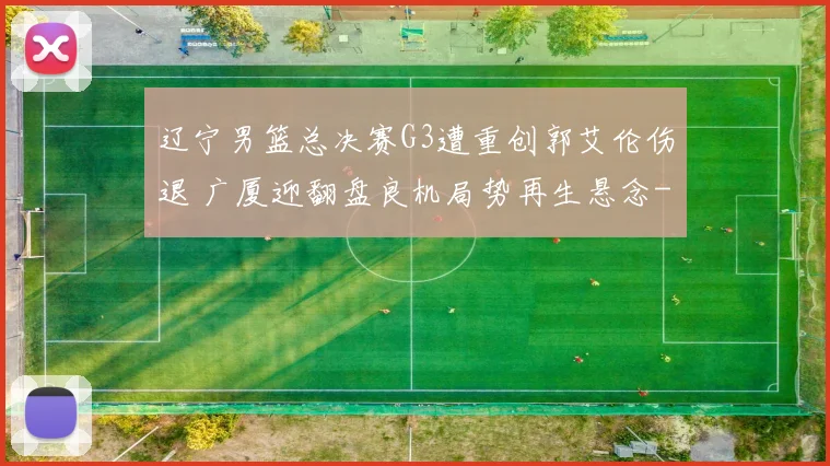 辽宁男篮总决赛G3遭重创郭艾伦伤退 广厦迎翻盘良机局势再生悬念